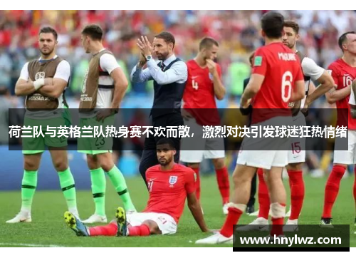 荷兰队与英格兰队热身赛不欢而散，激烈对决引发球迷狂热情绪
