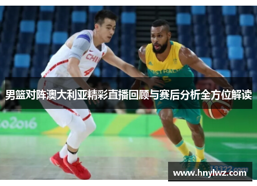 男篮对阵澳大利亚精彩直播回顾与赛后分析全方位解读