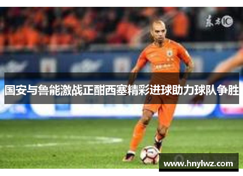 国安与鲁能激战正酣西塞精彩进球助力球队争胜